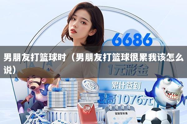 男朋友打篮球时(男朋友打篮球很累我该怎么说)