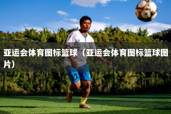 亚运会体育图标篮球(亚运会体育图标篮球图片)