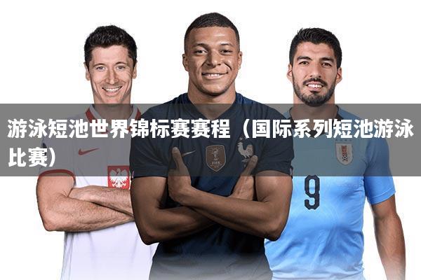 游泳短池世界锦标赛赛程(国际系列短池游泳比赛)