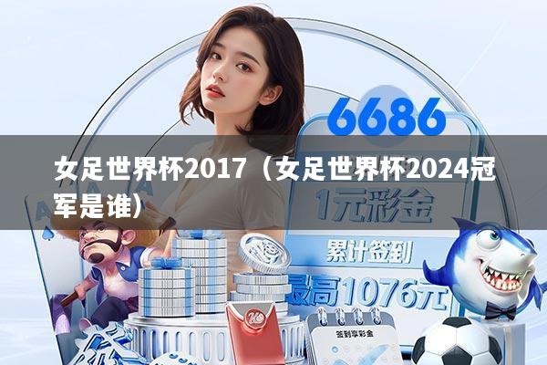 女足世界杯2017（女足世界杯2024冠军是谁）