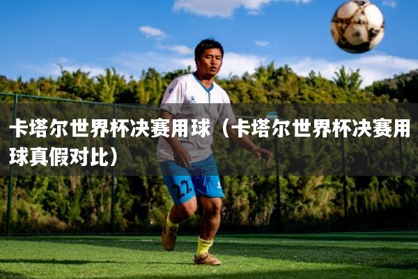 卡塔尔世界杯决赛用球(卡塔尔世界杯决赛用球真假对比)