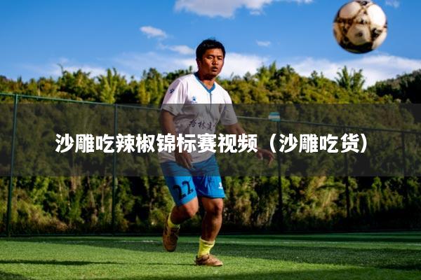 沙雕吃辣椒锦标赛视频(沙雕吃货)