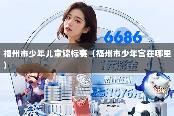 福州市少年儿童锦标赛（福州市少年宫在哪里）