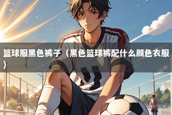 篮球服黑色裤子(黑色篮球裤配什么颜色衣服)