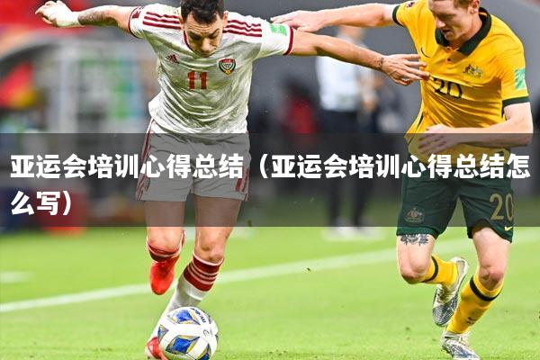 亚运会培训心得总结(亚运会培训心得总结怎么写)