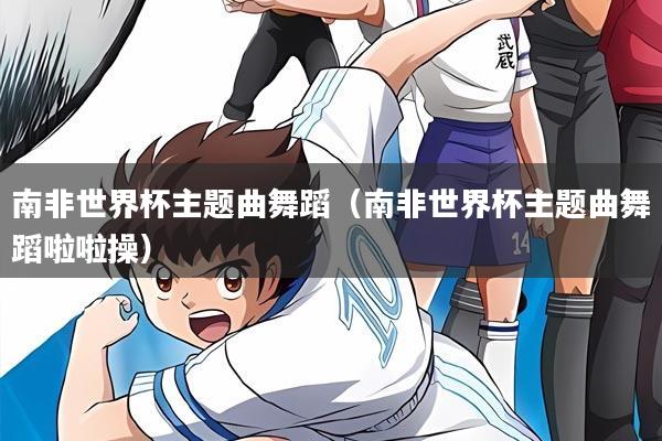 南非世界杯主题曲舞蹈(南非世界杯主题曲舞蹈啦啦操)