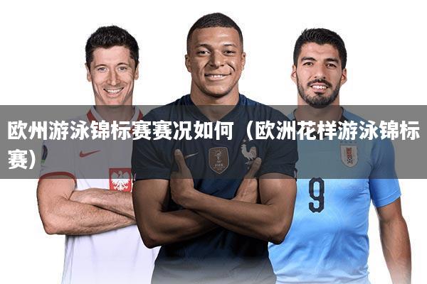 欧州游泳锦标赛赛况如何(欧洲花样游泳锦标赛)