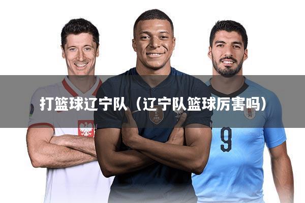 打篮球辽宁队(辽宁队篮球厉害吗)