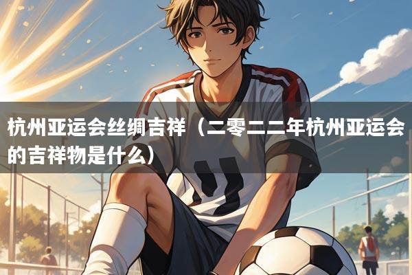 杭州亚运会丝绸吉祥(二零二二年杭州亚运会的吉祥物是什么)