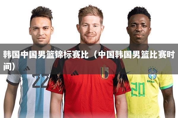 韩国中国男篮锦标赛比(中国韩国男篮比赛时间)