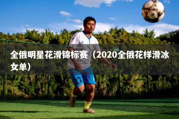 全俄明星花滑锦标赛(2020全俄花样滑冰女单)