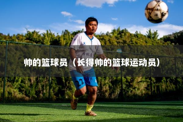 帅的篮球员(长得帅的篮球运动员)