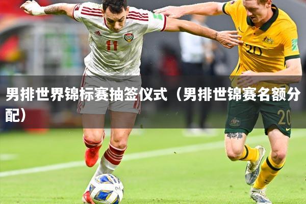 男排世界锦标赛抽签仪式（男排世锦赛名额分配）