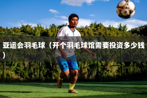 亚运会羽毛球(开个羽毛球馆需要投资多少钱)