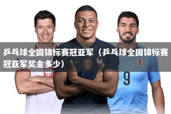 乒乓球全国锦标赛冠亚军(乒乓球全国锦标赛冠亚军奖金多少)