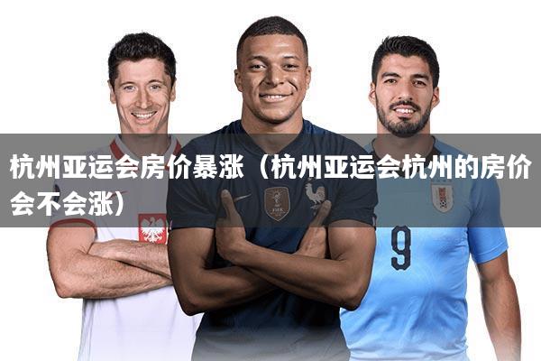 杭州亚运会房价暴涨（杭州亚运会杭州的房价会不会涨）