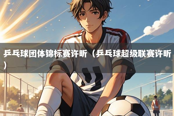 乒乓球团体锦标赛许昕（乒乓球超级联赛许昕）