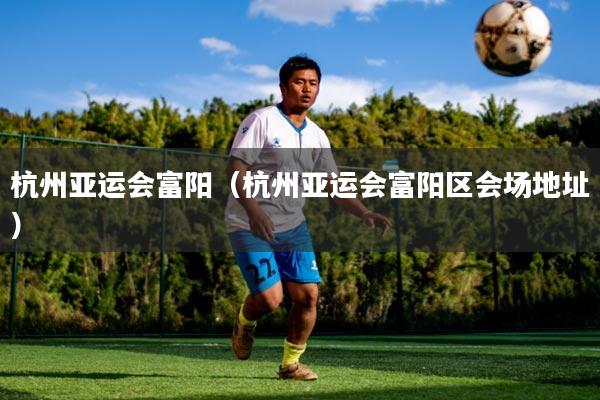 杭州亚运会富阳（杭州亚运会富阳区会场地址）