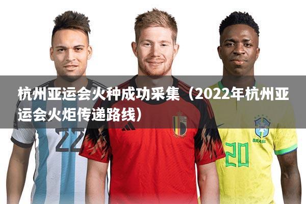 杭州亚运会火种成功采集（2022年杭州亚运会火炬传递路线）