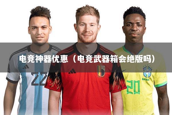 电竞神器优惠（电竞武器箱会绝版吗）